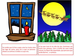 Foi então que lá fora surgiu uma luz muito clara.
Saí logo da cama, para ver o que se passava…
afastei as cortinas e então vi o que era.
A lua que luzia lá no alto do céu, iluminava um
trenó que passava. Com o brilho da neve tudo
reluzia, eu fiquei tão espantado, que pensava que
ainda dormia… e sonhava.
 