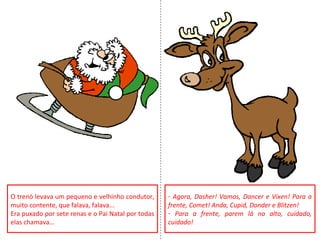 O trenó levava um pequeno e velhinho condutor,
muito contente, que falava, falava...
Era puxado por sete renas e o Pai Natal por todas
elas chamava…
- Agora, Dasher! Vamos, Dancer e Vixen! Para a
frente, Comet! Anda, Cupid, Donder e Blitzen!
- Para a frente, parem lá no alto, cuidado,
cuidado!
 