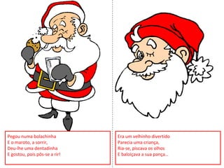 Pegou numa bolachinha
E o maroto, a sorrir,
Deu-lhe uma dentadinha
E gostou, pois pôs-se a rir!
Era um velhinho divertido
Parecia uma criança,
Ria-se, piscava os olhos
E baloiçava a sua pança…
 