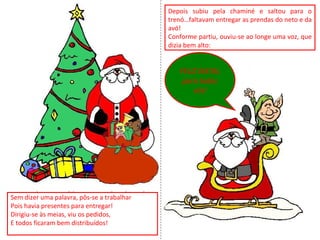 Sem dizer uma palavra, pôs-se a trabalhar
Pois havia presentes para entregar!
Dirigiu-se às meias, viu os pedidos,
E todos ficaram bem distribuídos!
Depois subiu pela chaminé e saltou para o
trenó…faltavam entregar as prendas do neto e da
avó!
Conforme partiu, ouviu-se ao longe uma voz, que
dizia bem alto:
FELIZ NATAL
para todos
vós!
 