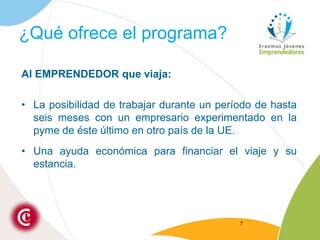 ¿Qué ofrece el programa?Al EMPRENDEDOR que viaja:La posibilidad de trabajar durante un período de hasta seis meses con un empresario experimentado en la pyme de éste último en otro país de la UE.Una ayuda económica para financiar el viaje y su estancia.7