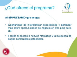 ¿Qué ofrece el programa?Al EMPRESARIO que acoge:Oportunidad de intercambiar experiencias y aprender más sobre oportunidades de negocio en otro país de la UE.Facilita el acceso a nuevos mercados y la búsqueda de socios comerciales potenciales.8