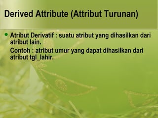 Derived Attribute (Attribut Turunan) 
Atribut Derivatif : suatu atribut yang dihasilkan dari 
atribut lain. 
Contoh : atribut umur yang dapat dihasilkan dari 
atribut tgl_lahir. 
 
