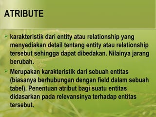 ATRIBUTE 
 karakteristik dari entity atau relationship yang 
menyediakan detail tentang entity atau relationship 
tersebut sehingga dapat dibedakan. Nilainya jarang 
berubah. 
 Merupakan karakteristik dari sebuah entitas 
(biasanya berhubungan dengan field dalam sebuah 
tabel). Penentuan atribut bagi suatu entitas 
didasarkan pada relevansinya terhadap entitas 
tersebut. 
 