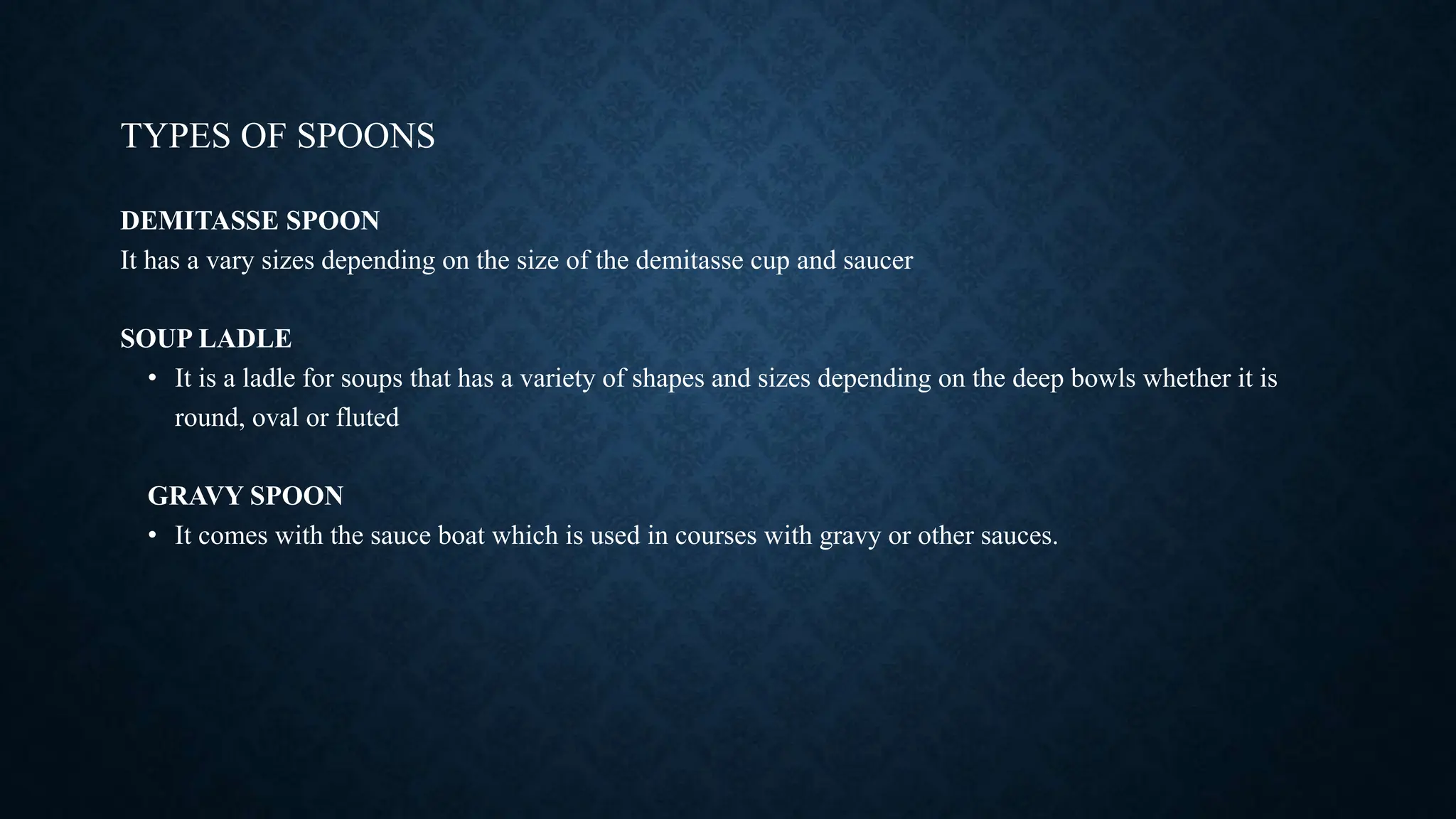 TYPES OF SPOONS
DEMITASSE SPOON
It has a vary sizes depending on the size of the demitasse cup and saucer
SOUP LADLE
• It is a ladle for soups that has a variety of shapes and sizes depending on the deep bowls whether it is
round, oval or fluted
GRAVY SPOON
• It comes with the sauce boat which is used in courses with gravy or other sauces.
 