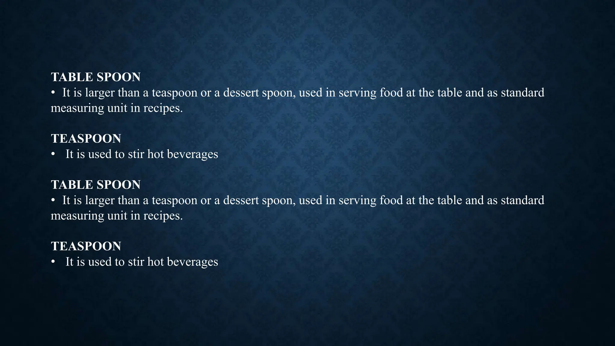 TABLE SPOON
• It is larger than a teaspoon or a dessert spoon, used in serving food at the table and as standard
measuring unit in recipes.
TEASPOON
• It is used to stir hot beverages
TABLE SPOON
• It is larger than a teaspoon or a dessert spoon, used in serving food at the table and as standard
measuring unit in recipes.
TEASPOON
• It is used to stir hot beverages
 