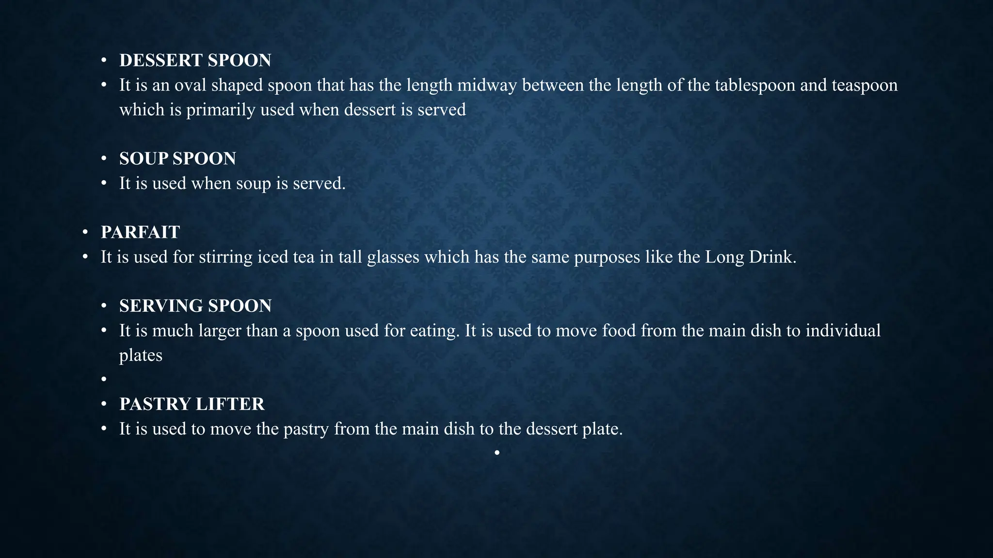 • DESSERT SPOON
• It is an oval shaped spoon that has the length midway between the length of the tablespoon and teaspoon
which is primarily used when dessert is served
• SOUP SPOON
• It is used when soup is served.
• PARFAIT
• It is used for stirring iced tea in tall glasses which has the same purposes like the Long Drink.
• SERVING SPOON
• It is much larger than a spoon used for eating. It is used to move food from the main dish to individual
plates
•
• PASTRY LIFTER
• It is used to move the pastry from the main dish to the dessert plate.
•
 