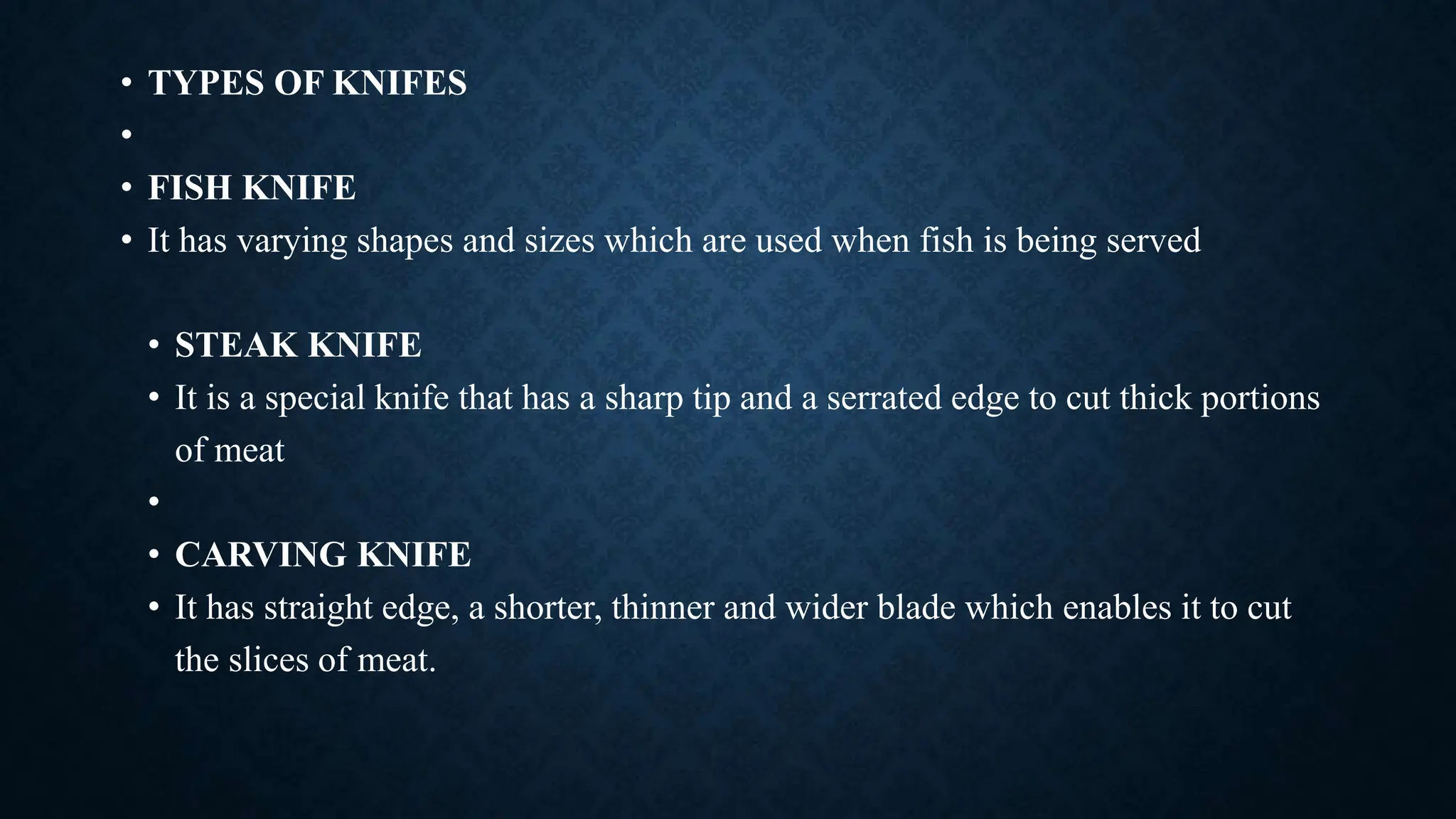 • TYPES OF KNIFES
•
• FISH KNIFE
• It has varying shapes and sizes which are used when fish is being served
• STEAK KNIFE
• It is a special knife that has a sharp tip and a serrated edge to cut thick portions
of meat
•
• CARVING KNIFE
• It has straight edge, a shorter, thinner and wider blade which enables it to cut
the slices of meat.
 