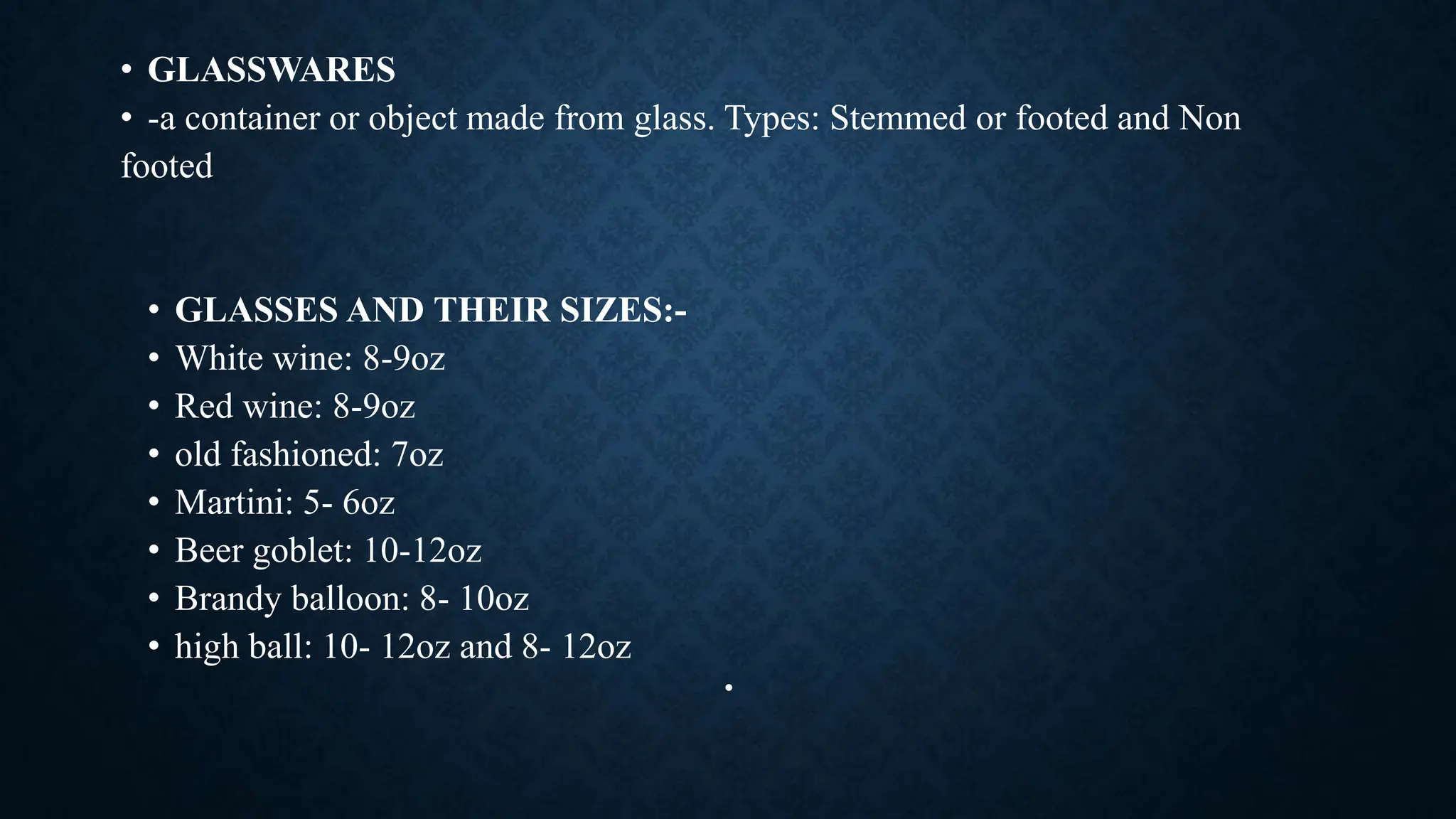 • GLASSWARES
• -a container or object made from glass. Types: Stemmed or footed and Non
footed
• GLASSES AND THEIR SIZES:-
• White wine: 8-9oz
• Red wine: 8-9oz
• old fashioned: 7oz
• Martini: 5- 6oz
• Beer goblet: 10-12oz
• Brandy balloon: 8- 10oz
• high ball: 10- 12oz and 8- 12oz
•
 