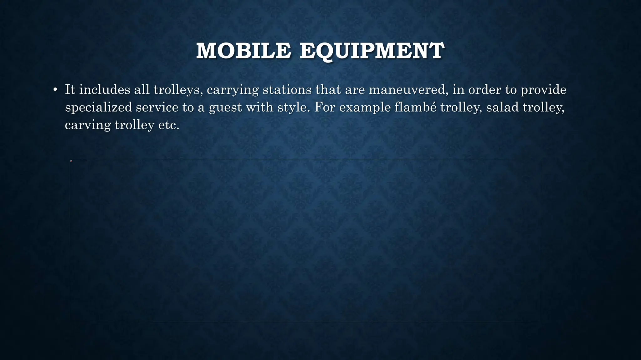 MOBILE EQUIPMENT
• It includes all trolleys, carrying stations that are maneuvered, in order to provide
specialized service to a guest with style. For example flambé trolley, salad trolley,
carving trolley etc.
 