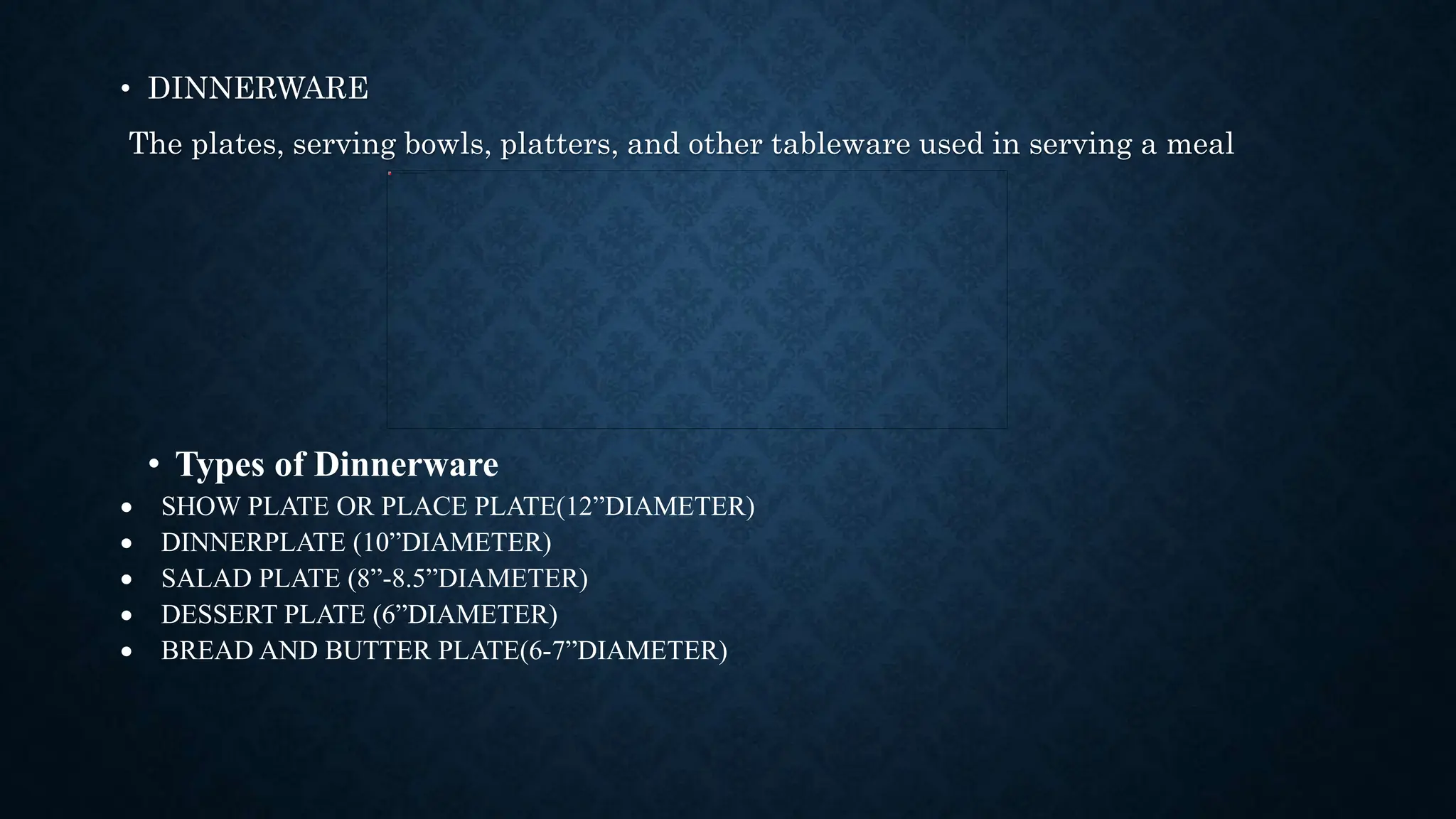 • DINNERWARE
The plates, serving bowls, platters, and other tableware used in serving a meal
• Types of Dinnerware
 SHOW PLATE OR PLACE PLATE(12”DIAMETER)
 DINNERPLATE (10”DIAMETER)
 SALAD PLATE (8”-8.5”DIAMETER)
 DESSERT PLATE (6”DIAMETER)
 BREAD AND BUTTER PLATE(6-7”DIAMETER)
 