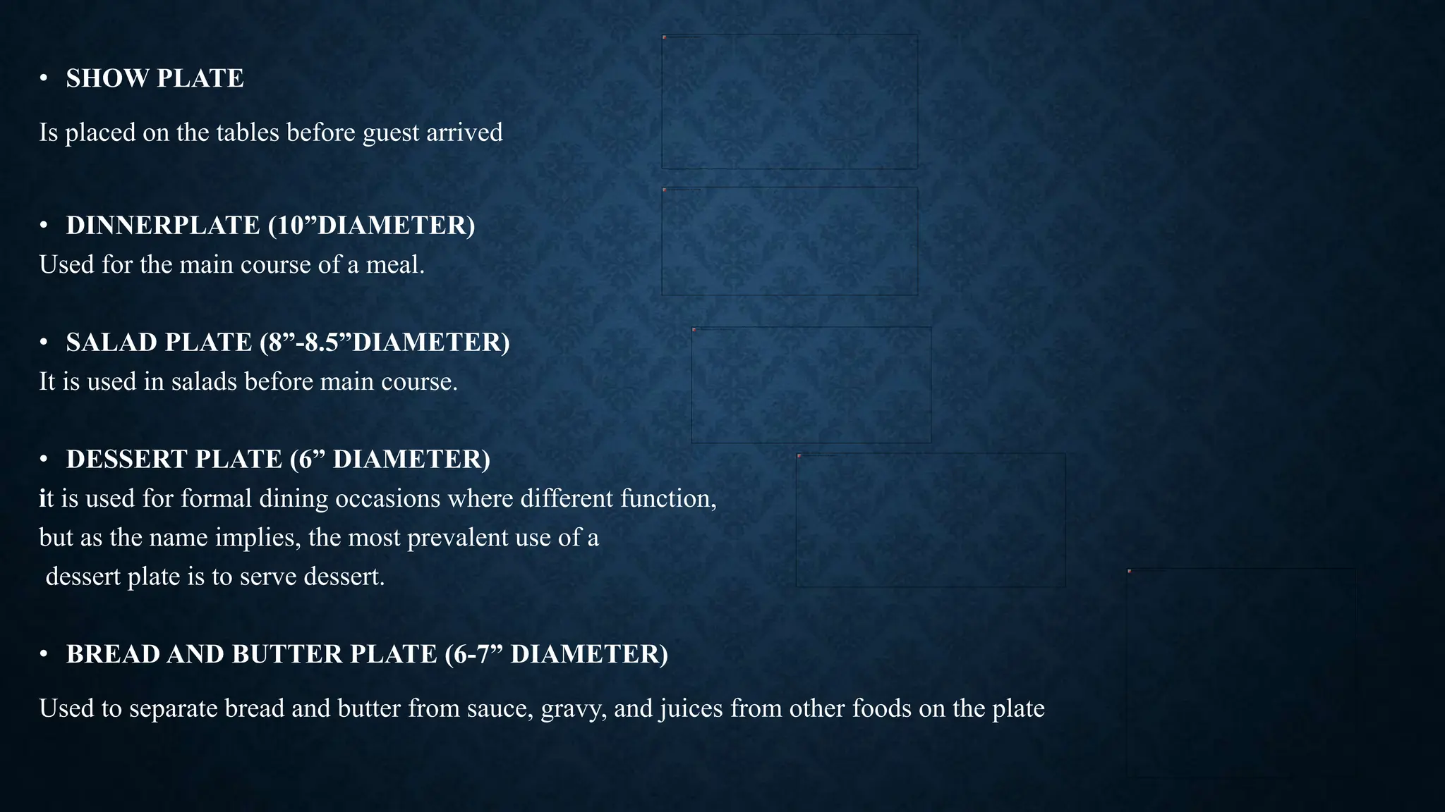 • SHOW PLATE
Is placed on the tables before guest arrived
• DINNERPLATE (10”DIAMETER)
Used for the main course of a meal.
• SALAD PLATE (8”-8.5”DIAMETER)
It is used in salads before main course.
• DESSERT PLATE (6” DIAMETER)
it is used for formal dining occasions where different function,
but as the name implies, the most prevalent use of a
dessert plate is to serve dessert.
• BREAD AND BUTTER PLATE (6-7” DIAMETER)
Used to separate bread and butter from sauce, gravy, and juices from other foods on the plate
 