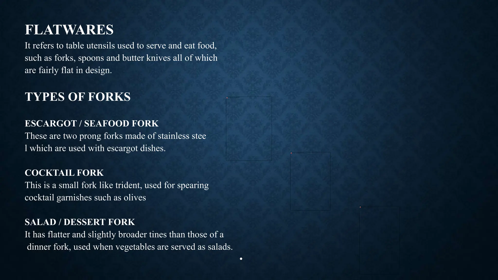 FLATWARES
It refers to table utensils used to serve and eat food,
such as forks, spoons and butter knives all of which
are fairly flat in design.
TYPES OF FORKS
ESCARGOT / SEAFOOD FORK
These are two prong forks made of stainless stee
l which are used with escargot dishes.
COCKTAIL FORK
This is a small fork like trident, used for spearing
cocktail garnishes such as olives
SALAD / DESSERT FORK
It has flatter and slightly broader tines than those of a
dinner fork, used when vegetables are served as salads.
•
 