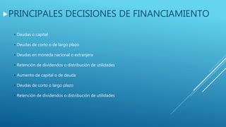 PRINCIPALES DECISIONES DE FINANCIAMIENTO
• Deudas o capital
• Deudas de corto o de largo plazo
• Deudas en moneda nacional o extranjera
• Retención de dividendos o distribución de utilidades
• Aumento de capital o de deuda
• Deudas de corto o largo plazo
• Retención de dividendos o distribución de utilidades
 