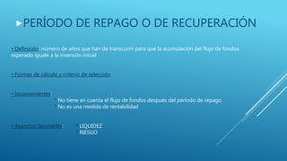 PERÍODO DE REPAGO O DE RECUPERACIÓN
• Definición: número de años que han de transcurrir para que la acumulación del flujo de fondos
esperado iguale a la inversión inicial
• Formas de cálculo y criterio de selección
• Inconvenientes:
* No tiene en cuenta el flujo de fondos después del período de repago
* No es una medida de rentabilidad
• Aspectos favorables: * LIQUIDEZ
* RIESGO
 