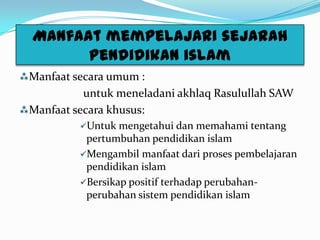 Manfaat mempelajari sejarah
pendidikan islam
Manfaat secara umum :
untuk meneladani akhlaq Rasulullah SAW
Manfaat secara khusus:
Untuk mengetahui dan memahami tentang
pertumbuhan pendidikan islam
Mengambil manfaat dari proses pembelajaran
pendidikan islam
Bersikap positif terhadap perubahan-
perubahan sistem pendidikan islam
 