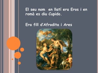 El seu nom en llatí era Eros i en
romà es diu Cupido.
Era fill d’Afrodita i Ares
 