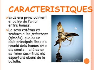  Eros era principalment
el patró de l’amor
entre homes.
 La seva estàtua es
trobava a les palestres
(gimnàs), que es un
dels principals llocs de
reunió dels homes amb
els amats, i allà es on
es feien sacrificis els
espartans abans de la
batalla.
CARACTERISTIQUES
 