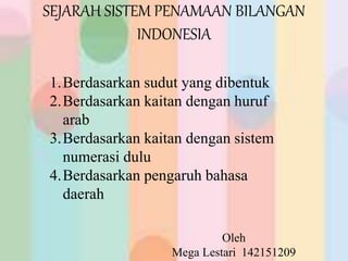 SEJARAH SISTEM PENAMAAN BILANGAN
INDONESIA
Oleh
Mega Lestari 142151209
1.Berdasarkan sudut yang dibentuk
2.Berdasarkan kaitan dengan huruf
arab
3.Berdasarkan kaitan dengan sistem
numerasi dulu
4.Berdasarkan pengaruh bahasa
daerah
 