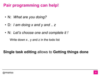 @rmarioo
Pair programming can help!
22
• N: What are you doing?
• D: I am doing x and y and .. z
• N: Let’s choose one and complete it !
Write down x , y and z in the todo list
Single task editing allows to Getting things done
 