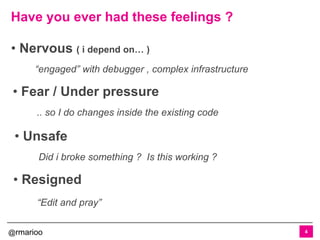 @rmarioo
Have you ever had these feelings ?
4
• Fear / Under pressure
.. so I do changes inside the existing code
• Nervous ( i depend on… )
“engaged” with debugger , complex infrastructure
• Unsafe
Did i broke something ? Is this working ?
• Resigned
“Edit and pray”
 