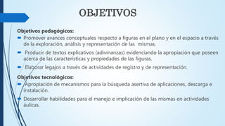 OBJETIVOS
Objetivos pedagógicos:
 Promover avances conceptuales respecto a figuras en el plano y en el espacio a través
de la exploración, análisis y representación de las mismas.
 Producir de textos explicativos (adivinanzas) evidenciando la apropiación que poseen
acerca de las características y propiedades de las figuras.
 Elaborar legajos a través de actividades de registro y de representación.
Objetivos tecnológicos:
 Apropiación de mecanismos para la búsqueda asertiva de aplicaciones, descarga e
instalación.
 Desarrollar habilidades para el manejo e implicación de las mismas en actividades
áulicas.
 