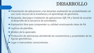 DESARROLLO
 Presentación de aplicaciones a las docentes analizando las probabilidades de
uso como recurso de la enseñanza y el aprendizaje de geometría.
 Búsqueda, descarga e instalación de aplicaciones (QR, PA y Genial de acuerdo
al desarrollo de la secuencia de actividades).
 Exploración libre para comprender su utilidad construyendo ideas de RA.
 Lecturas de plantillas.
 Análisis de lo apreciado.
 Producción de adivinanzas atendiendo las características y propiedades de las
figuras geométricas.
 Jugar e intercambiar conocimientos.
 