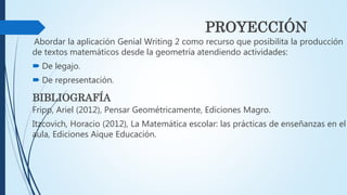 PROYECCIÓN
Abordar la aplicación Genial Writing 2 como recurso que posibilita la producción
de textos matemáticos desde la geometría atendiendo actividades:
 De legajo.
 De representación.
BIBLIOGRAFÍA
Fripp, Ariel (2012), Pensar Geométricamente, Ediciones Magro.
Itzcovich, Horacio (2012), La Matemática escolar: las prácticas de enseñanzas en el
aula, Ediciones Aique Educación.
 