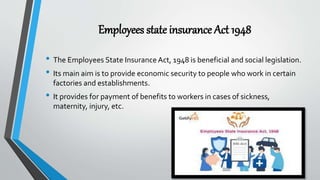 Employees state insurance Act 1948
• The Employees State Insurance Act, 1948 is beneficial and social legislation.
• Its main aim is to provide economic security to people who work in certain
factories and establishments.
• It provides for payment of benefits to workers in cases of sickness,
maternity, injury, etc.
 
