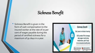 Sickness Benefit
• Sickness Benefit is given in the
form of cash compensation to the
insured worker at the rate of 70 per
cent of wages payable during the
period of certified sickness for a
maximum of 91 days in a year.
 