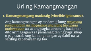 Uri ng Kamangmangan
1. Kamangmangang madaraig (vincible ignorance).
Ang kamangmangan ay madaraig kung mayroong
pamamaraan na magagawa ang isang tao upang
malampasan ito at ang pagkakaroon ng kaalaman
dito ay magagawa sa pamamagitan ng pagsisikap
o pag-aaral. Ang kamangmangan ay dahil na sa
sariling kapabayaan ng tao.
 