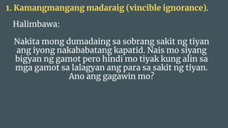 Halimbawa:
Nakita mong dumadaing sa sobrang sakit ng tiyan
ang iyong nakababatang kapatid. Nais mo siyang
bigyan ng gamot pero hindi mo tiyak kung alin sa
mga gamot sa lalagyan ang para sa sakit ng tiyan.
Ano ang gagawin mo?
1. Kamangmangang madaraig (vincible ignorance).
 