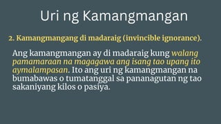 Uri ng Kamangmangan
2. Kamangmangang di madaraig (invincible ignorance).
Ang kamangmangan ay di madaraig kung walang
pamamaraan na magagawa ang isang tao upang ito
aymalampasan. Ito ang uri ng kamangmangan na
bumabawas o tumatanggal sa pananagutan ng tao
sakaniyang kilos o pasiya.
 