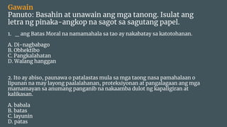 Gawain
Panuto: Basahin at unawain ang mga tanong. Isulat ang
letra ng pinaka-angkop na sagot sa sagutang papel.
1. _ ang Batas Moral na namamahala sa tao ay nakabatay sa katotohanan.
A. Di-nagbabago
B. Obhektibo
C. Pangkalahatan
D. Walang hanggan
2. Ito ay abiso, paunawa o patalastas mula sa mga taong nasa pamahalaan o
lipunan na may layong paalalahanan, proteksiyonan at pangalagaan ang mga
mamamayan sa anumang panganib na nakaamba dulot ng kapaligiran at
kalikasan.
A. babala
B. batas
C. layunin
D. patas
 