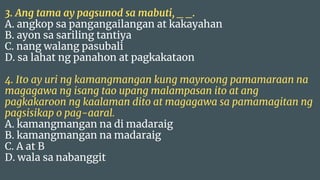 3. Ang tama ay pagsunod sa mabuti, _ _.
A. angkop sa pangangailangan at kakayahan
B. ayon sa sariling tantiya
C. nang walang pasubali
D. sa lahat ng panahon at pagkakataon
4. Ito ay uri ng kamangmangan kung mayroong pamamaraan na
magagawa ng isang tao upang malampasan ito at ang
pagkakaroon ng kaalaman dito at magagawa sa pamamagitan ng
pagsisikap o pag-aaral.
A. kamangmangan na di madaraig
B. kamangmangan na madaraig
C. A at B
D. wala sa nabanggit
 