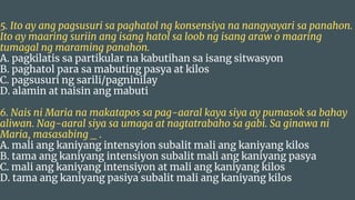 5. Ito ay ang pagsusuri sa paghatol ng konsensiya na nangyayari sa panahon.
Ito ay maaring suriin ang isang hatol sa loob ng isang araw o maaring
tumagal ng maraming panahon.
A. pagkilatis sa partikular na kabutihan sa isang sitwasyon
B. paghatol para sa mabuting pasya at kilos
C. pagsusuri ng sarili/pagninilay
D. alamin at naisin ang mabuti
6. Nais ni Maria na makatapos sa pag-aaral kaya siya ay pumasok sa bahay
aliwan. Nag-aaral siya sa umaga at nagtatrabaho sa gabi. Sa ginawa ni
Maria, masasabing _ .
A. mali ang kaniyang intensyion subalit mali ang kaniyang kilos
B. tama ang kaniyang intensiyon subalit mali ang kaniyang pasya
C. mali ang kaniyang intensiyon at mali ang kaniyang kilos
D. tama ang kaniyang pasiya subalit mali ang kaniyang kilos
 