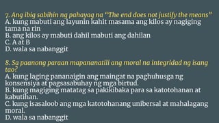 7. Ang ibig sabihin ng pahayag na “The end does not justify the means”
A. kung mabuti ang layunin kahit masama ang kilos ay nagiging
tama na rin
B. ang kilos ay mabuti dahil mabuti ang dahilan
C. A at B
D. wala sa nabanggit
8. Sa paanong paraan mapananatili ang moral na integridad ng isang
tao?
A. kung laging pananaigin ang maingat na paghuhusga ng
konsensiya at pagsasabuhay ng mga birtud.
B. kung magiging matatag sa pakikibaka para sa katotohanan at
kabutihan.
C. kung isasaloob ang mga katotohanang unibersal at mahalagang
moral.
D. wala sa nabanggit
 