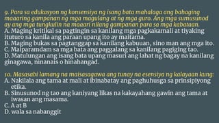 9. Para sa edukasyon ng konsensiya ng isang bata mahalaga ang bahaging
maaaring gampanan ng mga magulang at ng mga guro. Ang mga sumusunod
ay ang mga tungkulin na maaari nilang gampanan para sa mga kabataan.
A. Maging kritikal sa pagtingin sa kanilang mga pagkakamali at tiyaking
ituturo sa kanila ang paraan upang ito ay maitama.
B. Maging bukas sa pagtanggap sa kanilang kabuuan, sino man ang mga ito.
C. Maiparamdam sa mga bata ang paggalang sa kanilang pagiging tao.
D. Matulungan ang isang bata upang masuri ang lahat ng bagay na kanilang
ginagawa, ninanais o hinahangad.
10. Masasabi lamang na maisasagawa ang tunay na esensiya ng kalayaan kung:
A. Nakilala ang tama at mali at ibinabatay ang paghuhusga sa prinsipiyong
etika.
B. Sinusunod ng tao ang kaniyang likas na kakayahang gawin ang tama at
iwasan ang masama.
C. A at B
D. wala sa nabanggit
 