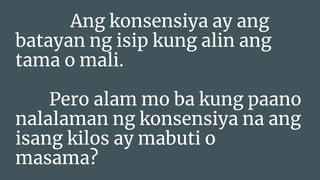 Ang konsensiya ay ang
batayan ng isip kung alin ang
tama o mali.
Pero alam mo ba kung paano
nalalaman ng konsensiya na ang
isang kilos ay mabuti o
masama?
 