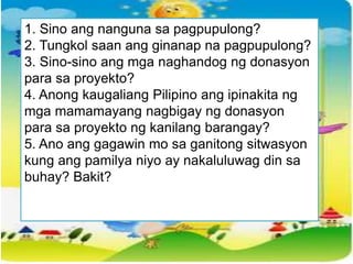 1. Sino ang nanguna sa pagpupulong?
2. Tungkol saan ang ginanap na pagpupulong?
3. Sino-sino ang mga naghandog ng donasyon
para sa proyekto?
4. Anong kaugaliang Pilipino ang ipinakita ng
mga mamamayang nagbigay ng donasyon
para sa proyekto ng kanilang barangay?
5. Ano ang gagawin mo sa ganitong sitwasyon
kung ang pamilya niyo ay nakaluluwag din sa
buhay? Bakit?
 