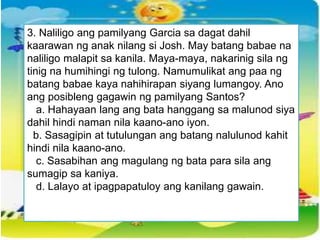 3. Naliligo ang pamilyang Garcia sa dagat dahil
kaarawan ng anak nilang si Josh. May batang babae na
naliligo malapit sa kanila. Maya-maya, nakarinig sila ng
tinig na humihingi ng tulong. Namumulikat ang paa ng
batang babae kaya nahihirapan siyang lumangoy. Ano
ang posibleng gagawin ng pamilyang Santos?
a. Hahayaan lang ang bata hanggang sa malunod siya
dahil hindi naman nila kaano-ano iyon.
b. Sasagipin at tutulungan ang batang nalulunod kahit
hindi nila kaano-ano.
c. Sasabihan ang magulang ng bata para sila ang
sumagip sa kaniya.
d. Lalayo at ipagpapatuloy ang kanilang gawain.
 
