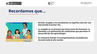 Recordamos que…
• Brindar acogida a los estudiantes no significa solo dar una
bienvenida el primer día.
• La acogida es un proceso que tiene como fin favorecer su
bienestar y la generación de condiciones que permitan el
desarrollo de sus aprendizajes.
• Es necesario brindar el acompañamiento socioafectivo
durante todo el año escolar.
 