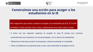 Construimos una acción para acoger a los
estudiantes en la IE
• A todos nos han asignado organizar la acogida en esta IE porque tuvo acciones
extraordinarias que impactaron en los aprendizajes y en la vida de los estudiantes.
• Utilicemos el chat para construir la propuesta y estará proyectada en la pantalla.
• Todos completamos la propuesta paso a paso, para desarrollar la acogida en la IE.
Nos imaginamos que vamos a realizar la acogida a los estudiantes de la IE “El Cartón
de Madera” donde estudian niños, niñas y adolescentes de la selva, sierra y costa.
 