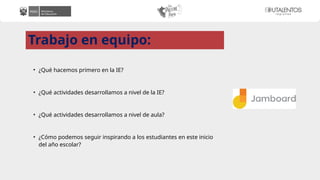 Trabajo en equipo:
• ¿Qué hacemos primero en la IE?
• ¿Qué actividades desarrollamos a nivel de la IE?
• ¿Qué actividades desarrollamos a nivel de aula?
• ¿Cómo podemos seguir inspirando a los estudiantes en este inicio
del año escolar?
 