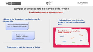 Ejemplos de acciones para el desarrollo de la Jornada
En el nivel de educación secundaria:
- Elaboración de carteles motivadores y de
bienvenida
- Ambientar el aula de manera artística
- Elaboración de mural con los
nombres de los estudiantes del
aula
“Tu capacidad no tiene límites,
cree en ti y desafíate siempre”.
Confía en tus
saberes, comparte
tus alegrías
Este año invitamos a cumplir sus
metas y desafíos a:
Manuel
Olivia
Juana
Gloria
José
Rosa
 