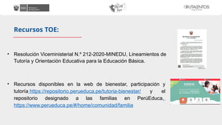 • Resolución Viceministerial N.º 212-2020-MINEDU, Lineamientos de
Tutoría y Orientación Educativa para la Educación Básica.
• Recursos disponibles en la web de bienestar, participación y
tutoría https://repositorio.perueduca.pe/tutoria-bienestar/ y el
repositorio designado a las familias en PerúEduca,
https://www.perueduca.pe/#/home/comunidad/familia
Recursos TOE:
 