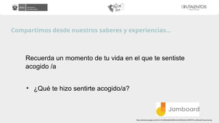 Compartimos desde nuestros saberes y experiencias…
Recuerda un momento de tu vida en el que te sentiste
acogido /a
• ¿Qué te hizo sentirte acogido/a?
https://jamboard.google.com/d/1xc1KU28H6u6oMGMNm3v6JtRdOz6zD-9t3PKP4Lum83o/edit?usp=sharing
 
