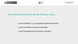 Escuchemos las voces de los niños y niñas…
- ¿Cómo te llamas?, ¿en qué grado estudiarás este año?
- ¿Cómo te sientes al volver a tu escuela?
- ¿Cómo te gustaría que te reciban tu escuela?
 