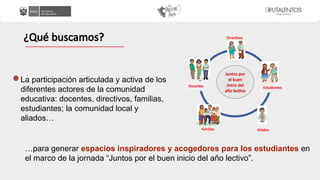 La participación articulada y activa de los
diferentes actores de la comunidad
educativa: docentes, directivos, familias,
estudiantes; la comunidad local y
aliados…
¿Qué buscamos?
…para generar espacios inspiradores y acogedores para los estudiantes en
el marco de la jornada “Juntos por el buen inicio del año lectivo”.
Directivos
Docentes Estudiantes
Familias Aliados
Juntos por
el buen
inicio del
año lectivo
 