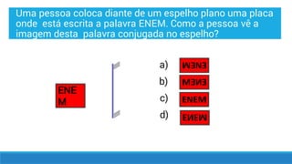 Uma pessoa coloca diante de um espelho plano uma placa
onde está escrita a palavra ENEM. Como a pessoa vê a
imagem desta palavra conjugada no espelho?
ENE
M
a)
b)
c)
d)
 